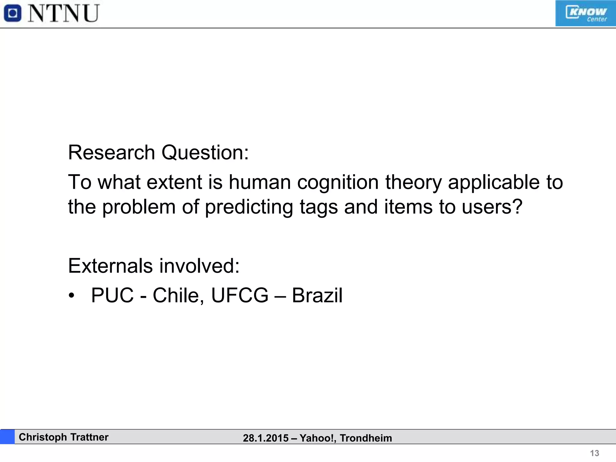 13
. Christoph Trattner 28.1.2015 – Yahoo!, Trondheim
Research Question:
To what extent is human cognition theory applicable to
the problem of predicting tags and items to users?
Externals involved:
• PUC - Chile, UFCG – Brazil
 