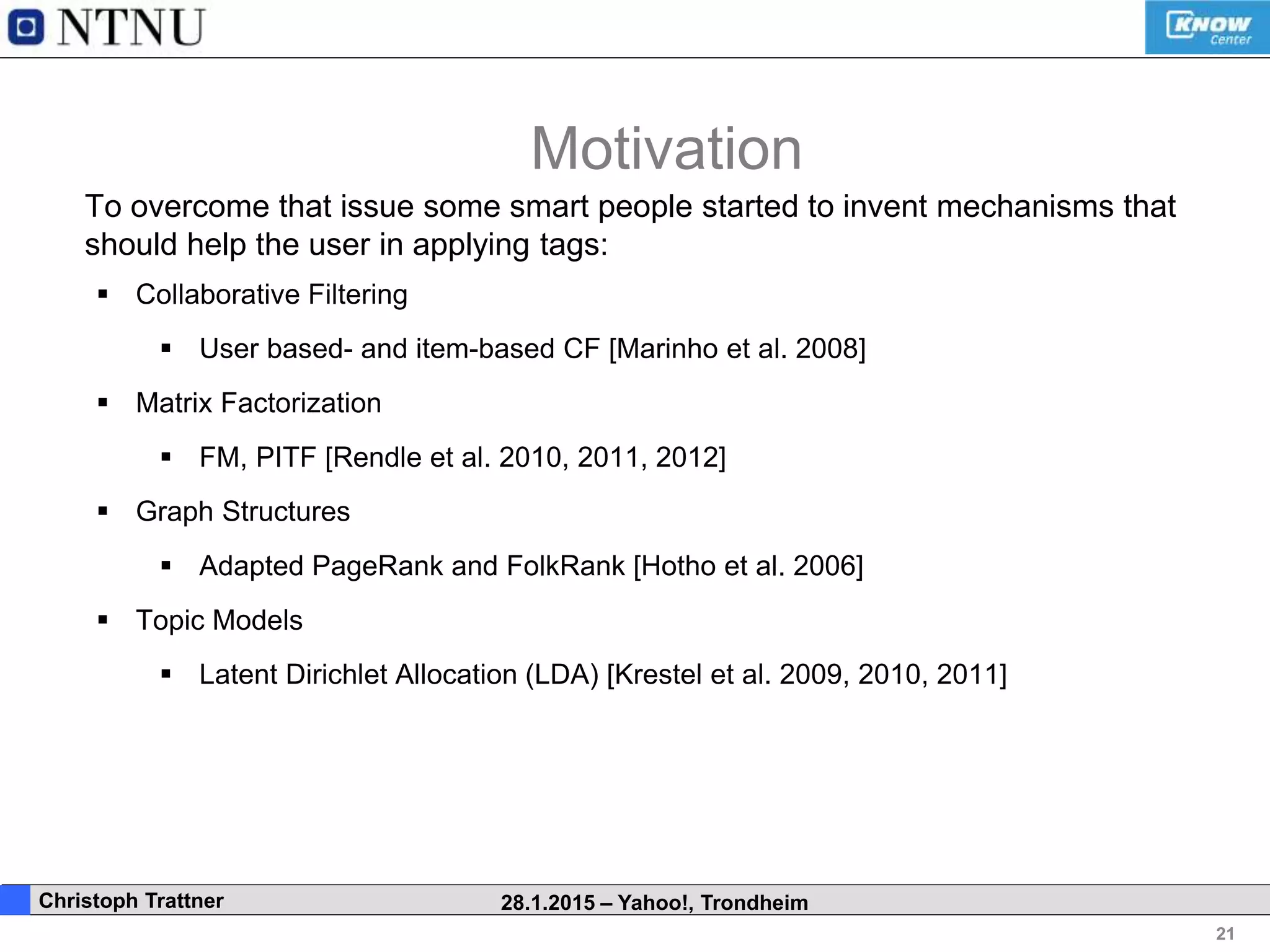 21
. Christoph Trattner 28.1.2015 – Yahoo!, Trondheim
To overcome that issue some smart people started to invent mechanisms that
should help the user in applying tags:
 Collaborative Filtering
 User based- and item-based CF [Marinho et al. 2008]
 Matrix Factorization
 FM, PITF [Rendle et al. 2010, 2011, 2012]
 Graph Structures
 Adapted PageRank and FolkRank [Hotho et al. 2006]
 Topic Models
 Latent Dirichlet Allocation (LDA) [Krestel et al. 2009, 2010, 2011]
Motivation
 
