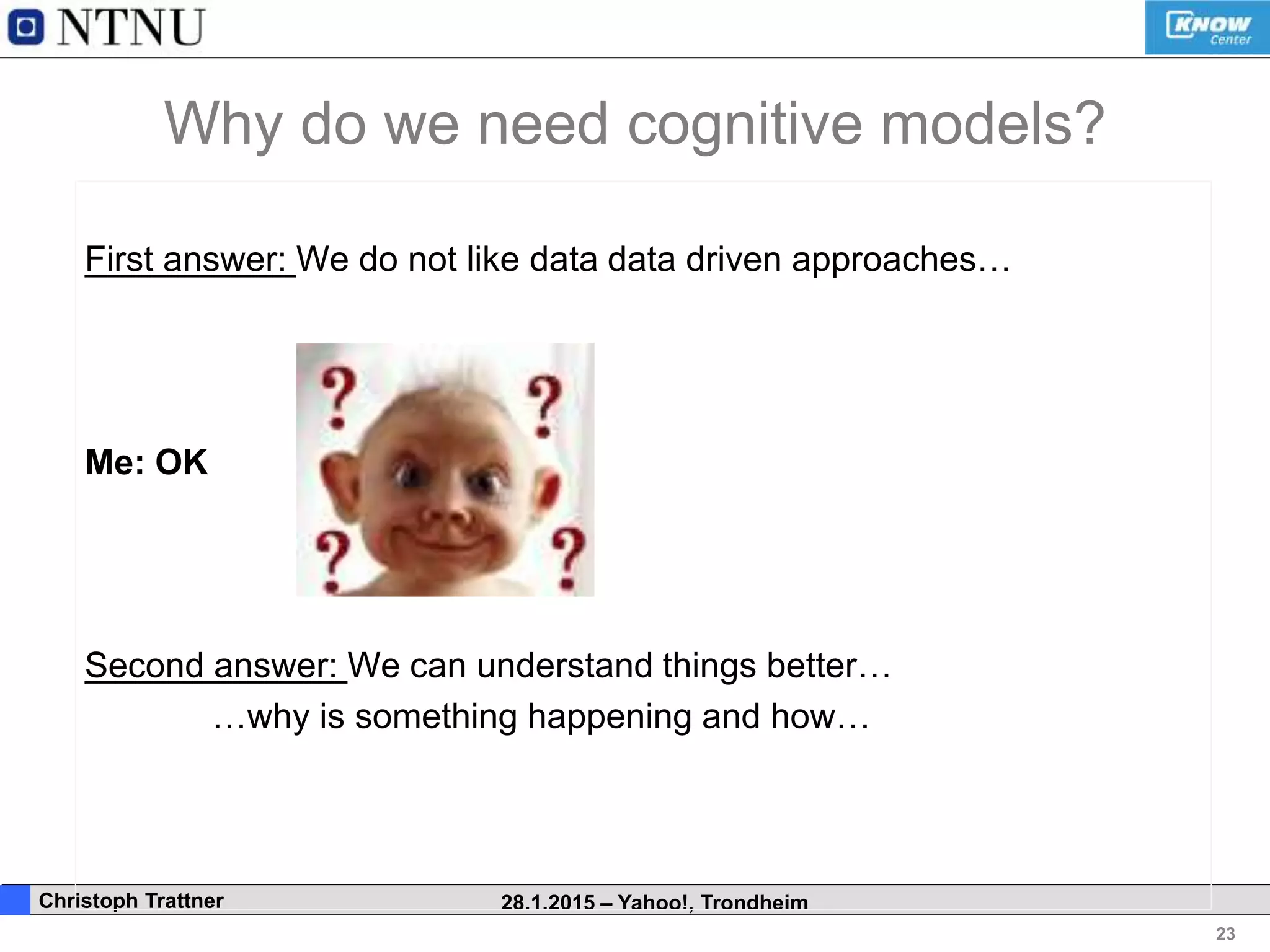 23
. Christoph Trattner 28.1.2015 – Yahoo!, Trondheim
Why do we need cognitive models?
First answer: We do not like data data driven approaches…
Me: OK
Second answer: We can understand things better…
…why is something happening and how…
 