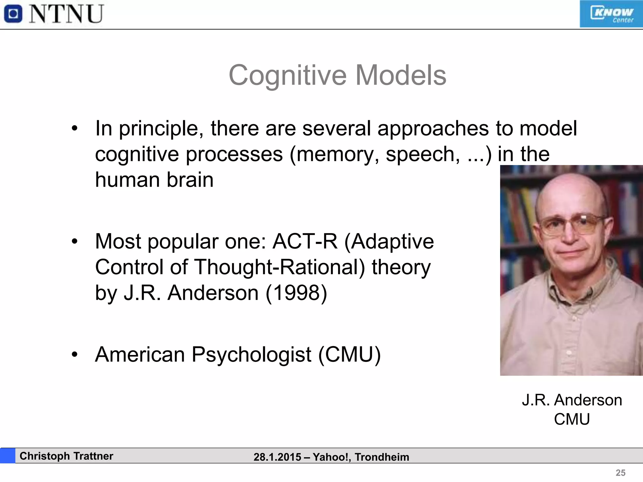 25
. Christoph Trattner 28.1.2015 – Yahoo!, Trondheim
Cognitive Models
• In principle, there are several approaches to model
cognitive processes (memory, speech, ...) in the
human brain
• Most popular one: ACT-R (Adaptive
Control of Thought-Rational) theory
by J.R. Anderson (1998)
• American Psychologist (CMU)
J.R. Anderson
CMU
 