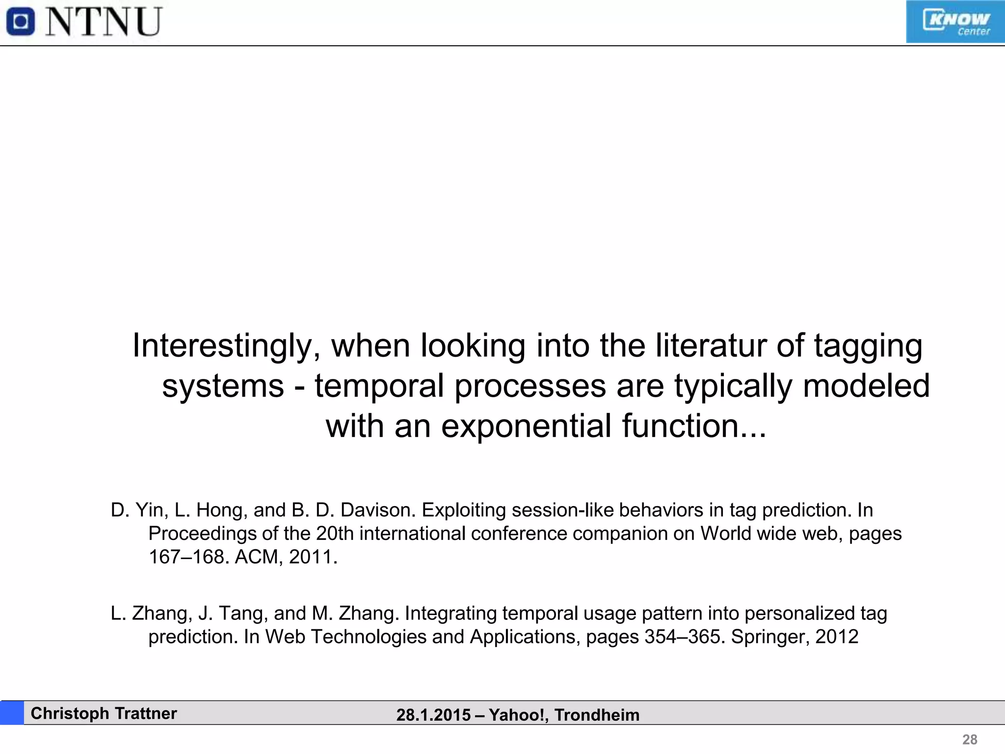 28
. Christoph Trattner 28.1.2015 – Yahoo!, Trondheim
Interestingly, when looking into the literatur of tagging
systems - temporal processes are typically modeled
with an exponential function...
D. Yin, L. Hong, and B. D. Davison. Exploiting session-like behaviors in tag prediction. In
Proceedings of the 20th international conference companion on World wide web, pages
167–168. ACM, 2011.
L. Zhang, J. Tang, and M. Zhang. Integrating temporal usage pattern into personalized tag
prediction. In Web Technologies and Applications, pages 354–365. Springer, 2012
 