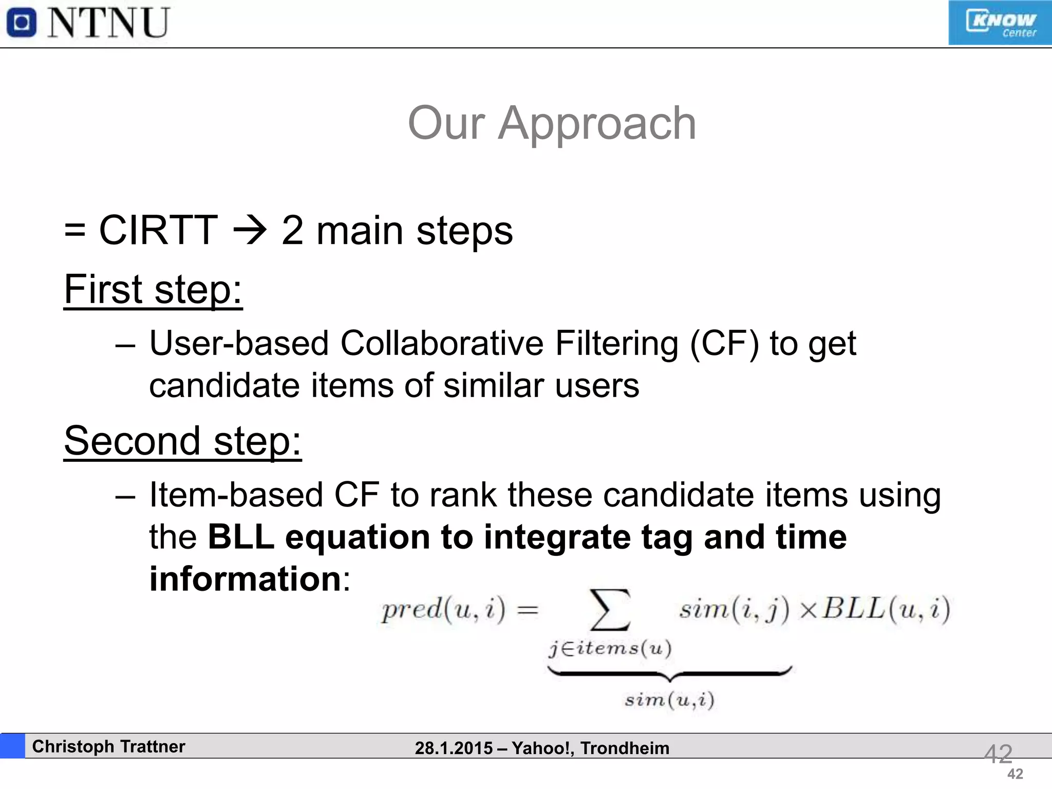 42
. Christoph Trattner 28.1.2015 – Yahoo!, Trondheim
Our Approach
= CIRTT  2 main steps
First step:
– User-based Collaborative Filtering (CF) to get
candidate items of similar users
Second step:
– Item-based CF to rank these candidate items using
the BLL equation to integrate tag and time
information:
42
 