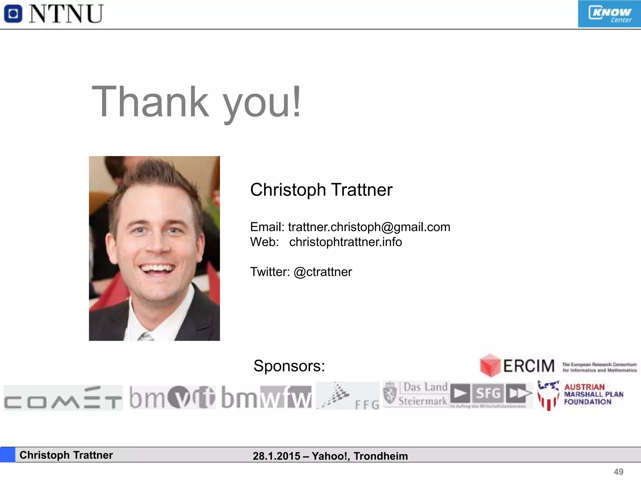 49
. Christoph Trattner 28.1.2015 – Yahoo!, Trondheim
Thank you!
Christoph Trattner
Email: trattner.christoph@gmail.com
Web: christophtrattner.info
Twitter: @ctrattner
Sponsors:
 