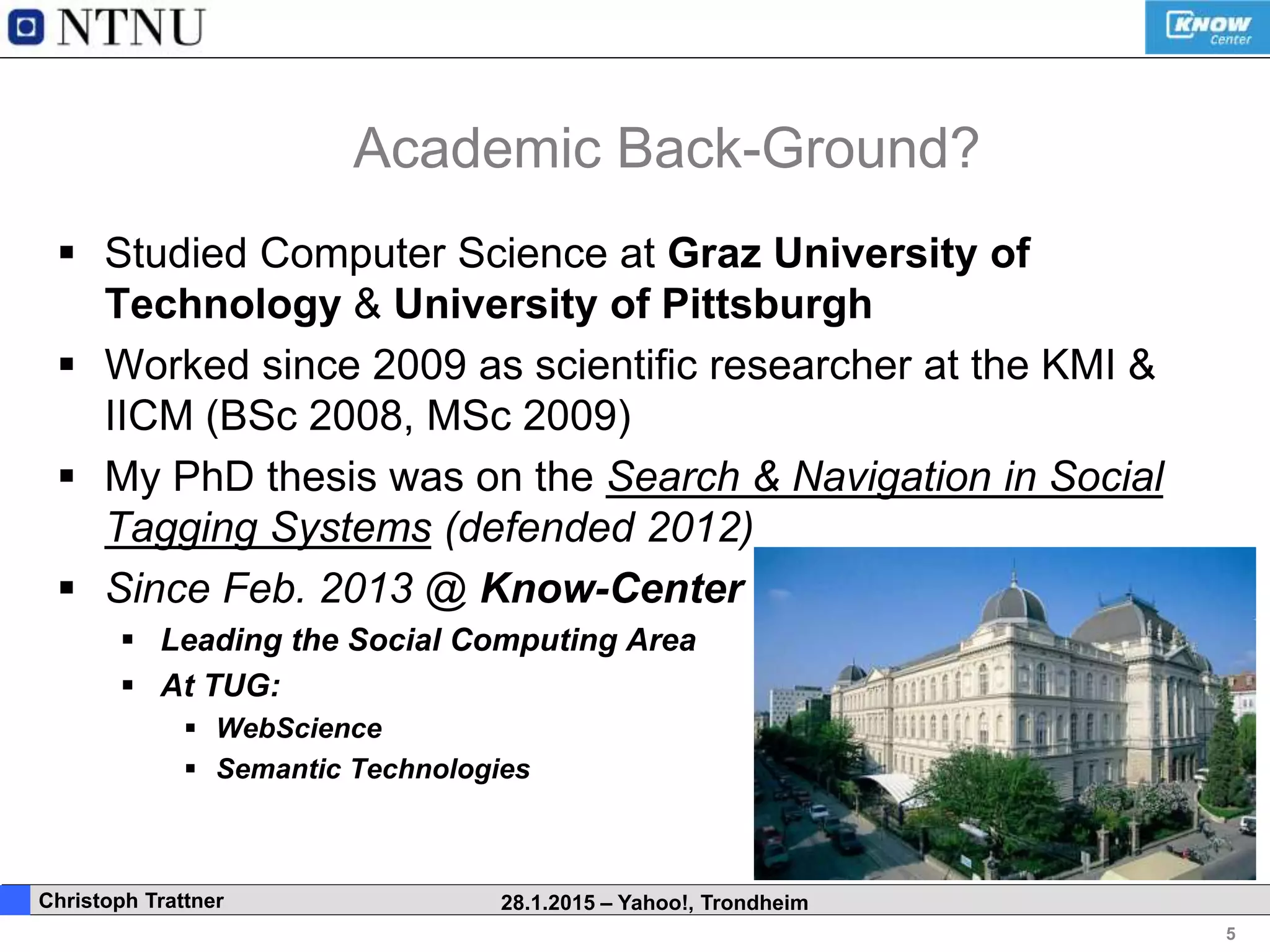 5
. Christoph Trattner 28.1.2015 – Yahoo!, Trondheim
Academic Back-Ground?
 Studied Computer Science at Graz University of
Technology & University of Pittsburgh
 Worked since 2009 as scientific researcher at the KMI &
IICM (BSc 2008, MSc 2009)
 My PhD thesis was on the Search & Navigation in Social
Tagging Systems (defended 2012)
 Since Feb. 2013 @ Know-Center
 Leading the Social Computing Area
 At TUG:
 WebScience
 Semantic Technologies
 
