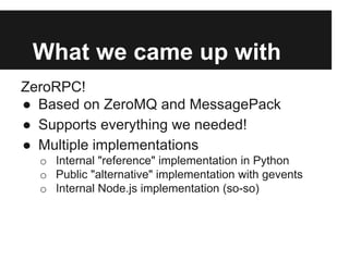 What we came up with
ZeroRPC!
● Based on ZeroMQ and MessagePack
● Supports everything we needed!
● Multiple implementation...
