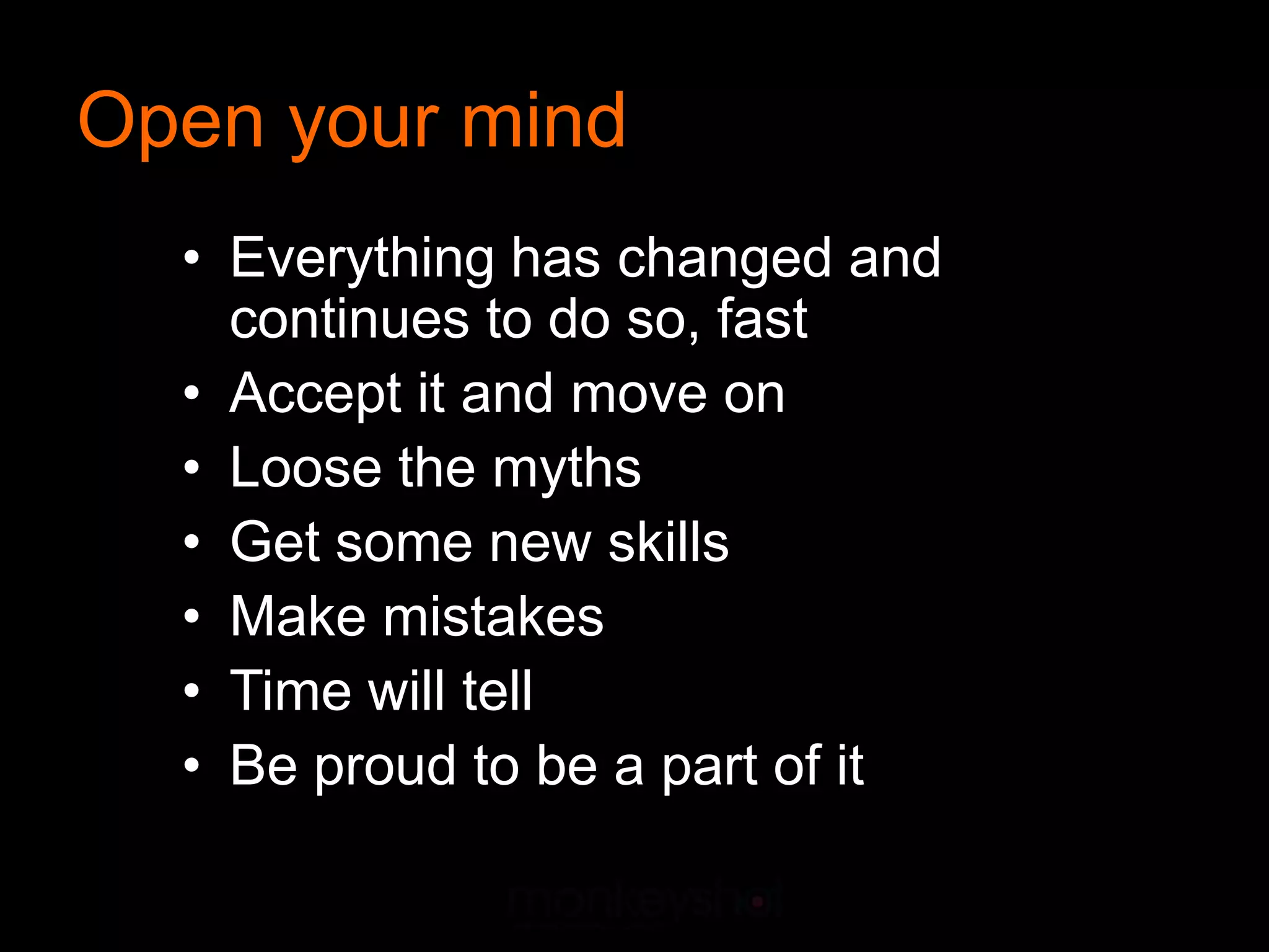 Open your mind
  • Everything has changed and
    continues to do so, fast
  • Accept it and move on
  • Loose the myths
  • Get some new skills
  • Make mistakes
  • Time will tell
  • Be proud to be a part of it
 