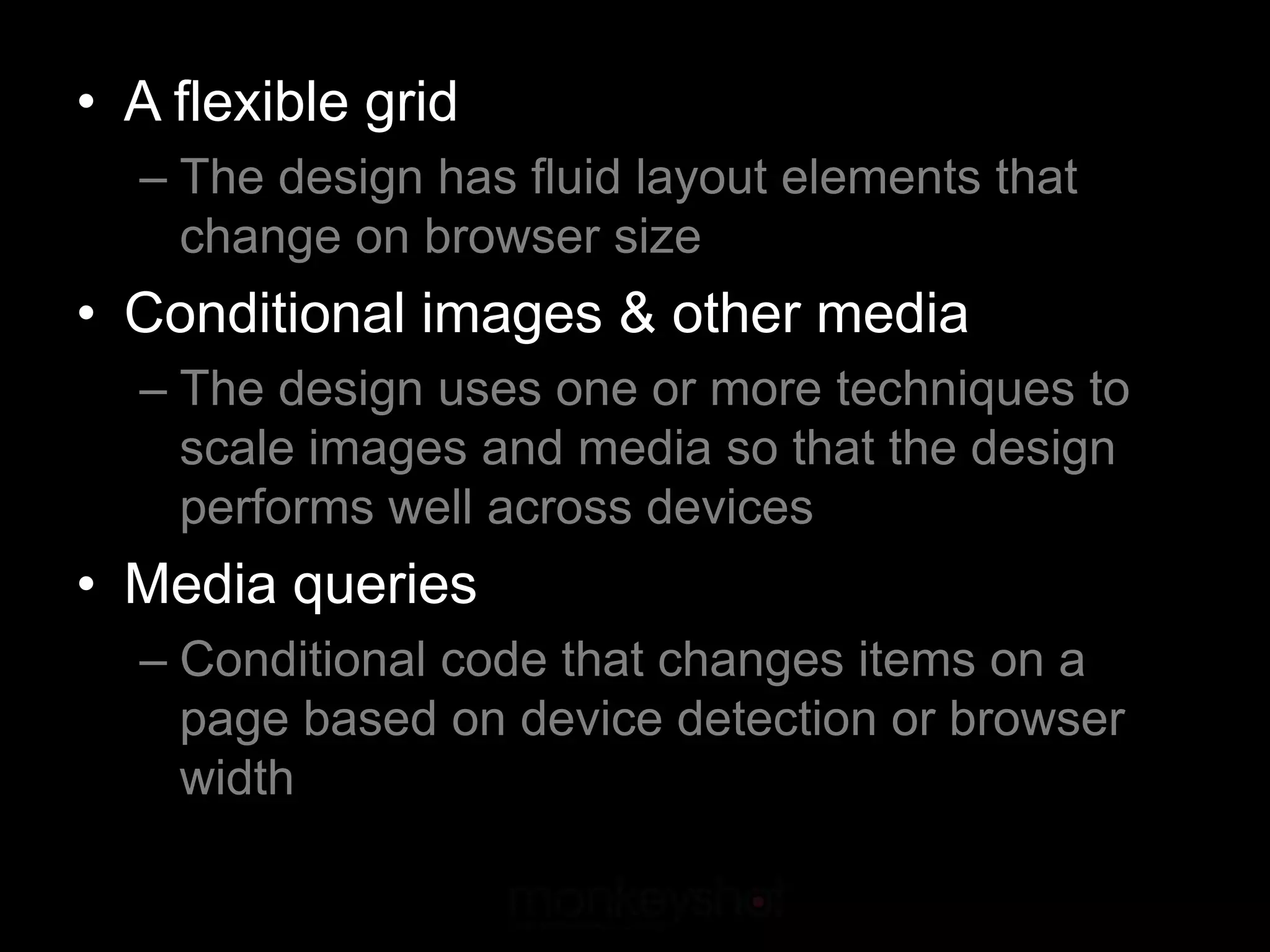 • A flexible grid
  – The design has fluid layout elements that
    change on browser size
• Conditional images & other media
  – The design uses one or more techniques to
    scale images and media so that the design
    performs well across devices
• Media queries
  – Conditional code that changes items on a
    page based on device detection or browser
    width
 