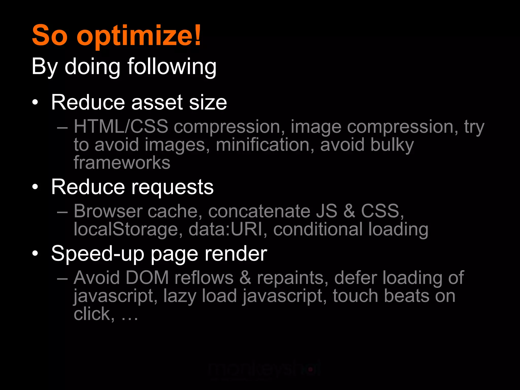 So optimize!
By doing following
• Reduce asset size
  – HTML/CSS compression, image compression, try
    to avoid images, minification, avoid bulky
    frameworks
• Reduce requests
  – Browser cache, concatenate JS & CSS,
    localStorage, data:URI, conditional loading
• Speed-up page render
  – Avoid DOM reflows & repaints, defer loading of
    javascript, lazy load javascript, touch beats on
    click, …
 