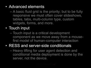 • Advanced elements
  – A basic fluid grid is the priority; but to be fully
    responsive we must often cover slideshows,
    tables, tabs, multi-column type, custom
    widgets, forms, and more.
• Touch input
  – Touch input is a critical development
    component as we move away from a mouse-
    first model of human-computer interaction
• RESS and server-side conditionals
  – Heavy lifting for user agent detection and
    conditional media deployment is done by the
    server, not the device.
 
