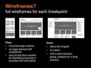 Wireframes?
full wireframes for each breakpoint




Pros:                           Cons
• most thorough method          • takes the longest
• no page element left          • it’s static!
  unexplored
                                • with a slow-decision
• may be the best solution
  for retrofitting because it     group, prepare for a long
  provides the most detail        process
 