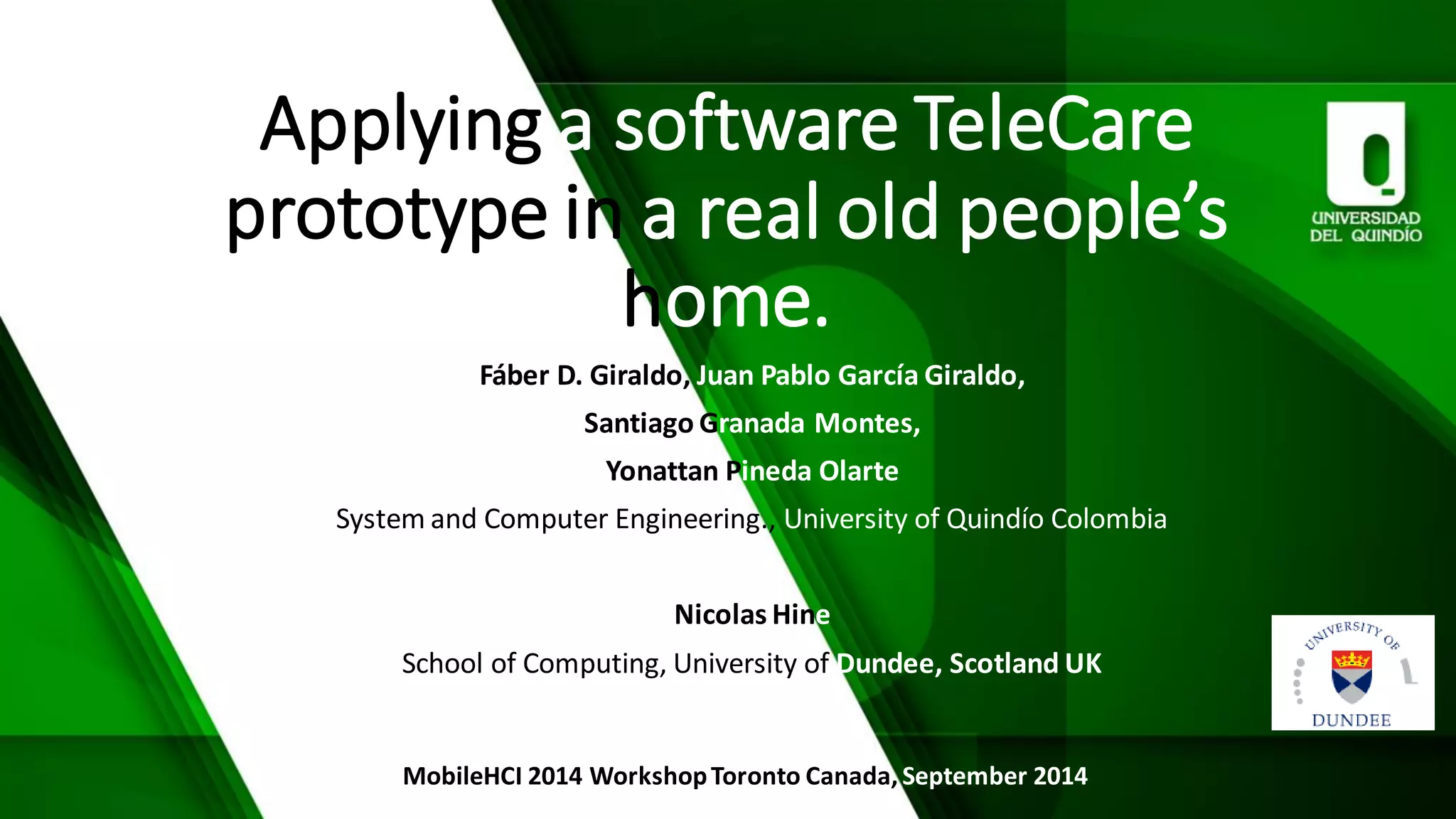 Applyingasoftware TeleCareprototype in a real old people’shome. 
Fáber D. Giraldo, JuanPablo García Giraldo, 
Santiago Granada Montes, 
YonattanPineda Olarte 
Systemand ComputerEngineering., Universityof Quindío Colombia 
NicolasHine 
Schoolof Computing, Universityof Dundee, Scotland UK 
MobileHCI2014 Workshop Toronto Canada, September2014  