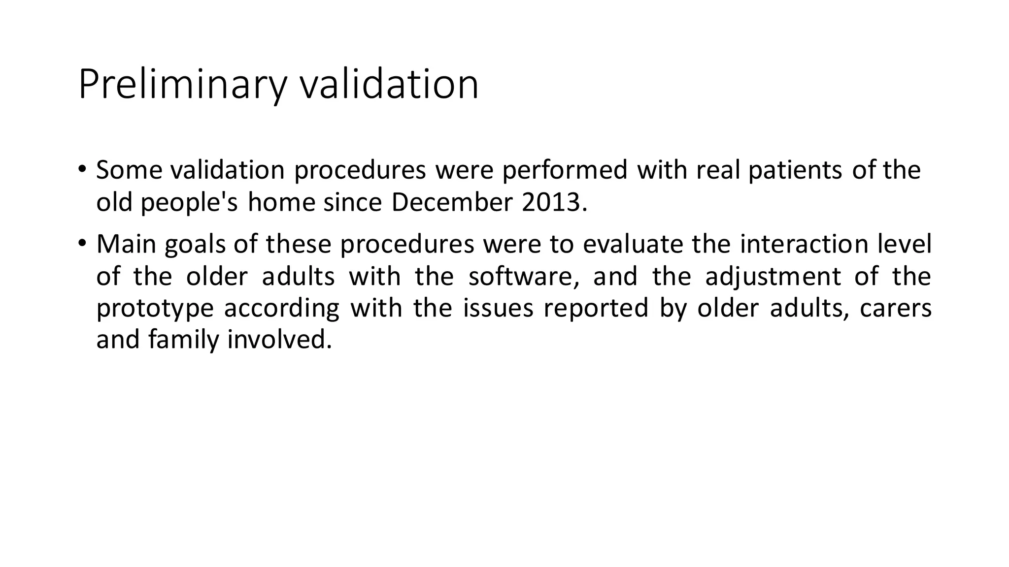 Preliminaryvalidation 
•Some validation procedures were performed with real patients of the old people's home since December 2013. 
•Maingoalsoftheseproceduresweretoevaluatetheinteractionleveloftheolderadultswiththesoftware,andtheadjustmentoftheprototypeaccordingwiththeissuesreportedbyolderadults,carersandfamilyinvolved.  