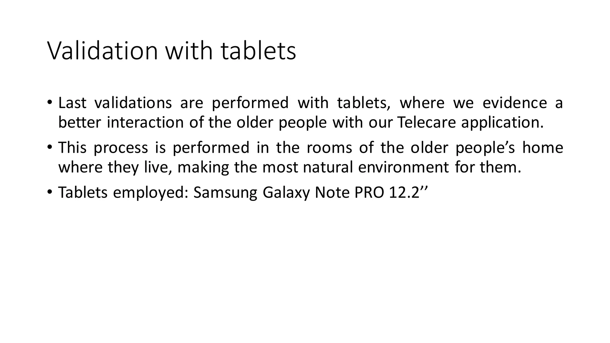 Validationwithtablets 
•Lastvalidationsareperformedwithtablets,whereweevidenceabetterinteractionoftheolderpeoplewithourTelecareapplication. 
•Thisprocessisperformedintheroomsoftheolderpeople’shomewheretheylive,makingthemostnaturalenvironmentforthem. 
•Tabletsemployed:SamsungGalaxyNotePRO12.2’’  