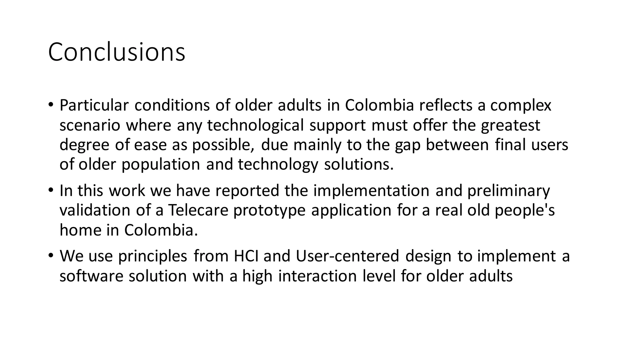 Conclusions 
•Particular conditions of older adults in Colombia reflects a complex scenario where any technological support must offer the greatest degree of ease as possible, due mainly to the gap between final users of older population and technology solutions. 
•In this work we have reported the implementation and preliminary validation of a Telecareprototype application for a real old people's home in Colombia. 
•We use principles from HCI and User-centered design to implement a software solution with a high interaction level for older adults  