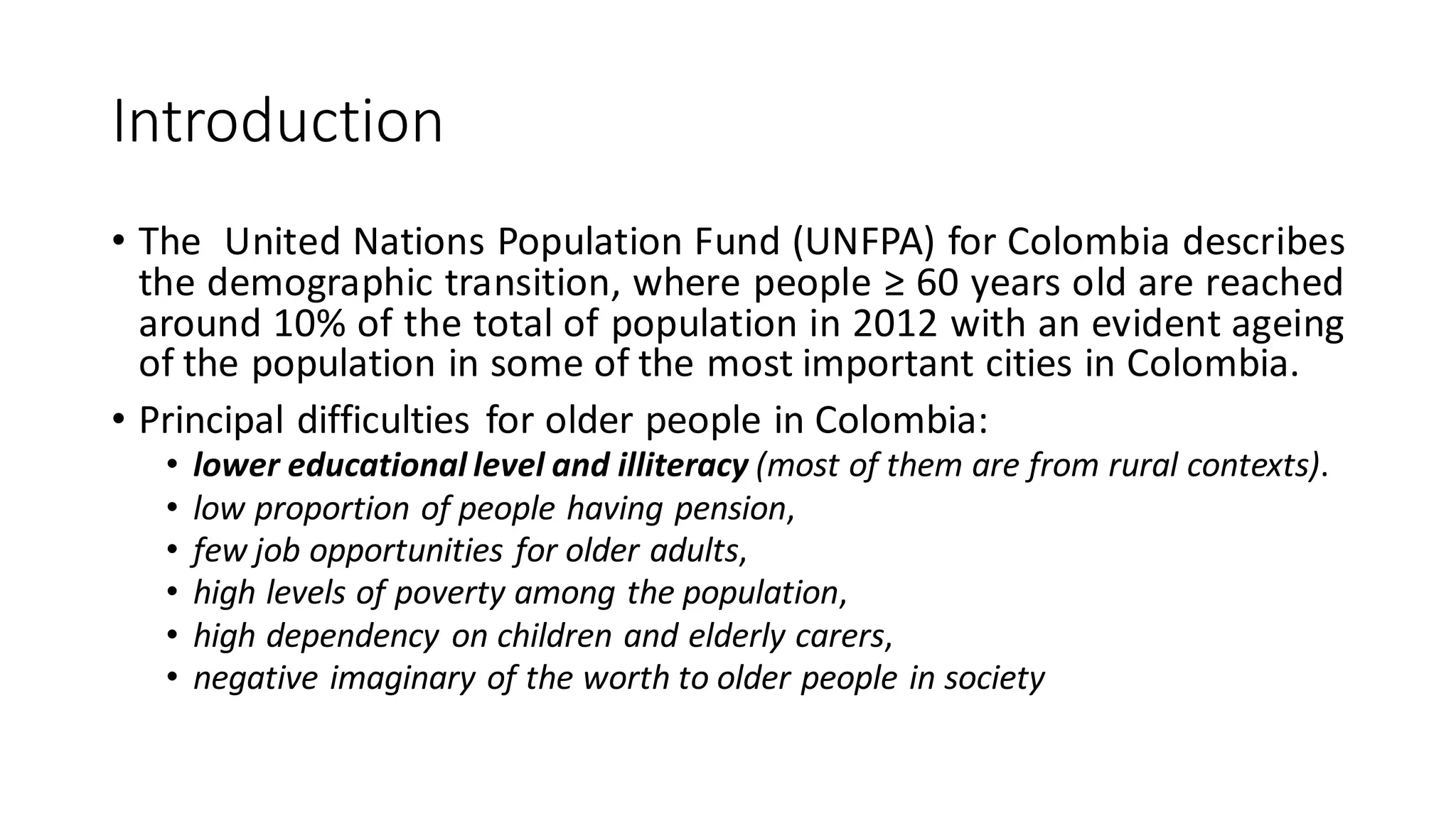 Introduction 
•TheUnitedNationsPopulationFund(UNFPA)forColombiadescribesthedemographictransition,wherepeople≥60yearsoldarereachedaround10%ofthetotalofpopulationin2012withanevidentageingofthepopulationinsomeofthemostimportantcitiesinColombia. 
•PrincipaldifficultiesforolderpeopleinColombia: 
•lowereducationallevelandilliteracy(mostofthemarefromruralcontexts). 
•lowproportionofpeoplehavingpension, 
•fewjobopportunitiesforolderadults, 
•highlevelsofpovertyamongthepopulation, 
•highdependencyonchildrenandelderlycarers, 
•negativeimaginaryoftheworthtoolderpeopleinsociety  