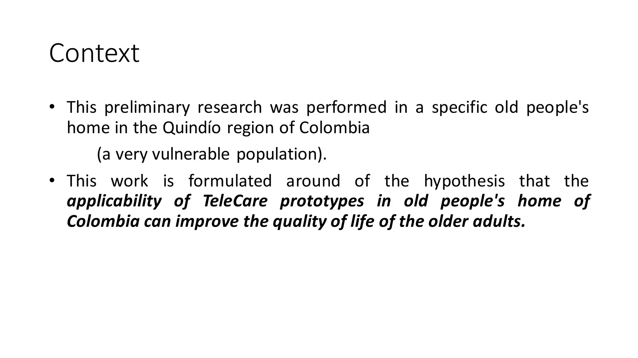 Context 
•Thispreliminaryresearchwasperformedinaspecificoldpeople'shomeintheQuindíoregionofColombia 
(averyvulnerablepopulation). 
•ThisworkisformulatedaroundofthehypothesisthattheapplicabilityofTeleCareprototypesinoldpeople'shomeofColombiacanimprovethequalityoflifeoftheolderadults.  