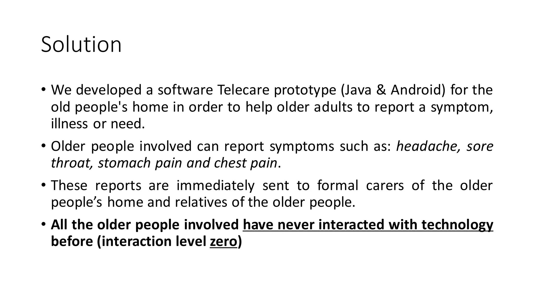 Solution 
•WedevelopedasoftwareTelecareprototype(Java&Android)fortheoldpeople'shomeinordertohelpolderadultstoreportasymptom, illnessorneed. 
•Olderpeopleinvolvedcanreportsymptomssuchas:headache,sorethroat,stomachpainandchestpain. 
•Thesereportsareimmediatelysenttoformalcarersoftheolderpeople’shomeandrelativesoftheolderpeople. 
•Alltheolderpeopleinvolvedhaveneverinteractedwithtechnologybefore(interactionlevelzero)  