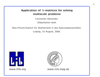 1
Application of H-matrices for solving
multiscale problems
Litvinenko Alexander,
Dissertation work
Max-Planck-Institut f¨ur Mathematik in den Naturwissenschaften,
Leipzig, 10 August, 2006.
www.hlib.org www.mis.mpg.de
 