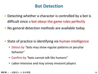 Our Goal of Bot Detection Solutions Passive  detection    No intrusion in players’ gaming experience No client software support  is required Generalizable  schemes (for other games and other game genres) 