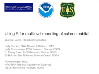 Using R for multilevel modeling of salmon habitat
Yasmin Lucero, Statistical Consultant

Kelly Burnett, PNW Research Station, USFS
Kelly Christiansen, PNW Research Station, USFS
E. Ashley Steel, PNW Research Station, USFS
Eli Holmes, NW Fisheries Science Center, NOAA

Acknowledgements:
NRC-RAP, National Academy of Sciences
ISEMP Monitoring Program, NOAA
 