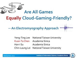 Are All Games
Equally Cloud-Gaming-Friendly?
NetGames 2012
-- An Electromyography Approach
Yeng-Ting Lee National Taiwan University
Kuan-Ta Chen Academia Sinica
Han-I Su Academia Sinica
Chin-Laung Lei National Taiwan University
 
