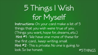 5 Things I Wish
for Myself
Instructions: On your card make a list of 5
things that you wish were true of you.
(Things you want, hope for, dreams, etc.)
Hint #1 -We have one more of these for
the ﬁrst card… keep writing small.
Hint #2 -This is private. No one is going to
look. So be honest.
 