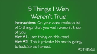 5 Things I Wish
Weren’t True
Instructions: On your card make a list
of 5 things that you wish weren’t true
of you.
Hint #1 - Last thing on this card…
Hint #2 -This is private. No one is going
to look. So be honest.
 