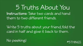 5 Truths About You
Instructions: Take two cards and hand
them to two different friends.
!
Write 5 truths about your friend,fold the
card in half and give it back to them.
!
No peeking!
 