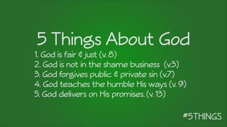 5 Things About God
1. God is fair & just (v. 8)
2. God is not in the shame business (v.3)
3. God forgives public & private sin (v.7)
4. God teaches the humble His ways (v. 9)
5. God delivers on His promises. (v. 13)
 