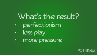 What’s the result?
• perfectionism
• less play
• more pressure
 