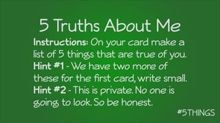 5 Truths About Me
Instructions: On your card make a
list of 5 things that are true of you.
Hint #1 -We have two more of
these for the ﬁrst card,write small.
Hint #2 -This is private. No one is
going to look. So be honest.
 