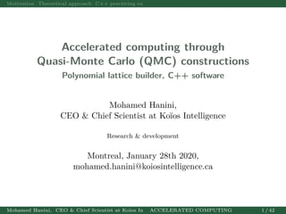 Motivation Theoretical approach C++ practicing examples Asian Option Pricing Asian Option Valuation p
Accelerated computing through
Quasi-Monte Carlo (QMC) constructions
Polynomial lattice builder, C++ software
Mohamed Hanini,
CEO & Chief Scientist at Koïos Intelligence
Research & development
Montreal, January 28th 2020,
mohamed.hanini@koiosintelligence.ca
Mohamed Hanini, CEO & Chief Scientist at Koïos IntelligenceACCELERATED COMPUTING 1 / 42
 
