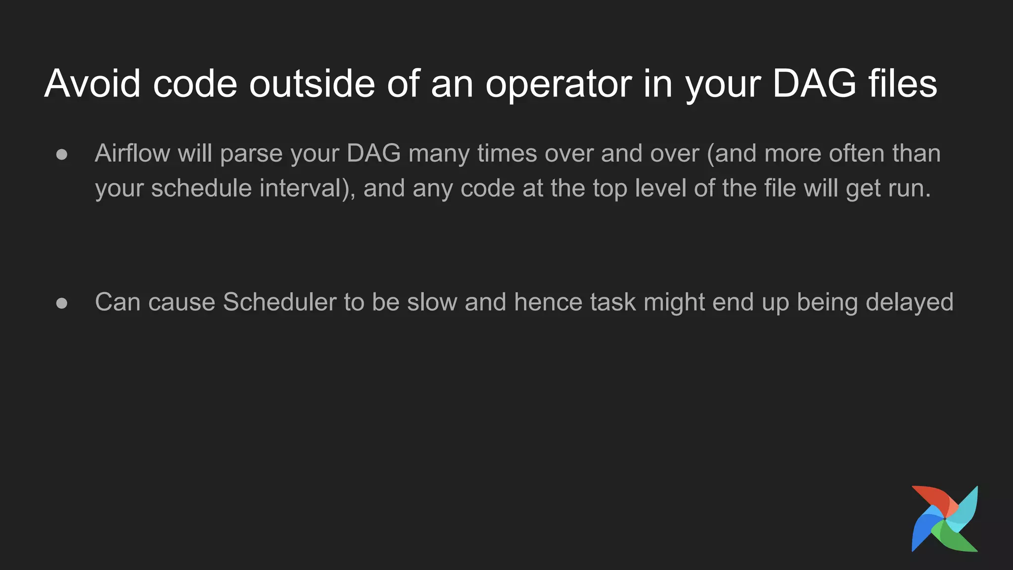 Avoid code outside of an operator in your DAG files
● Airflow will parse your DAG many times over and over (and more often than
your schedule interval), and any code at the top level of the file will get run.
● Can cause Scheduler to be slow and hence task might end up being delayed
 