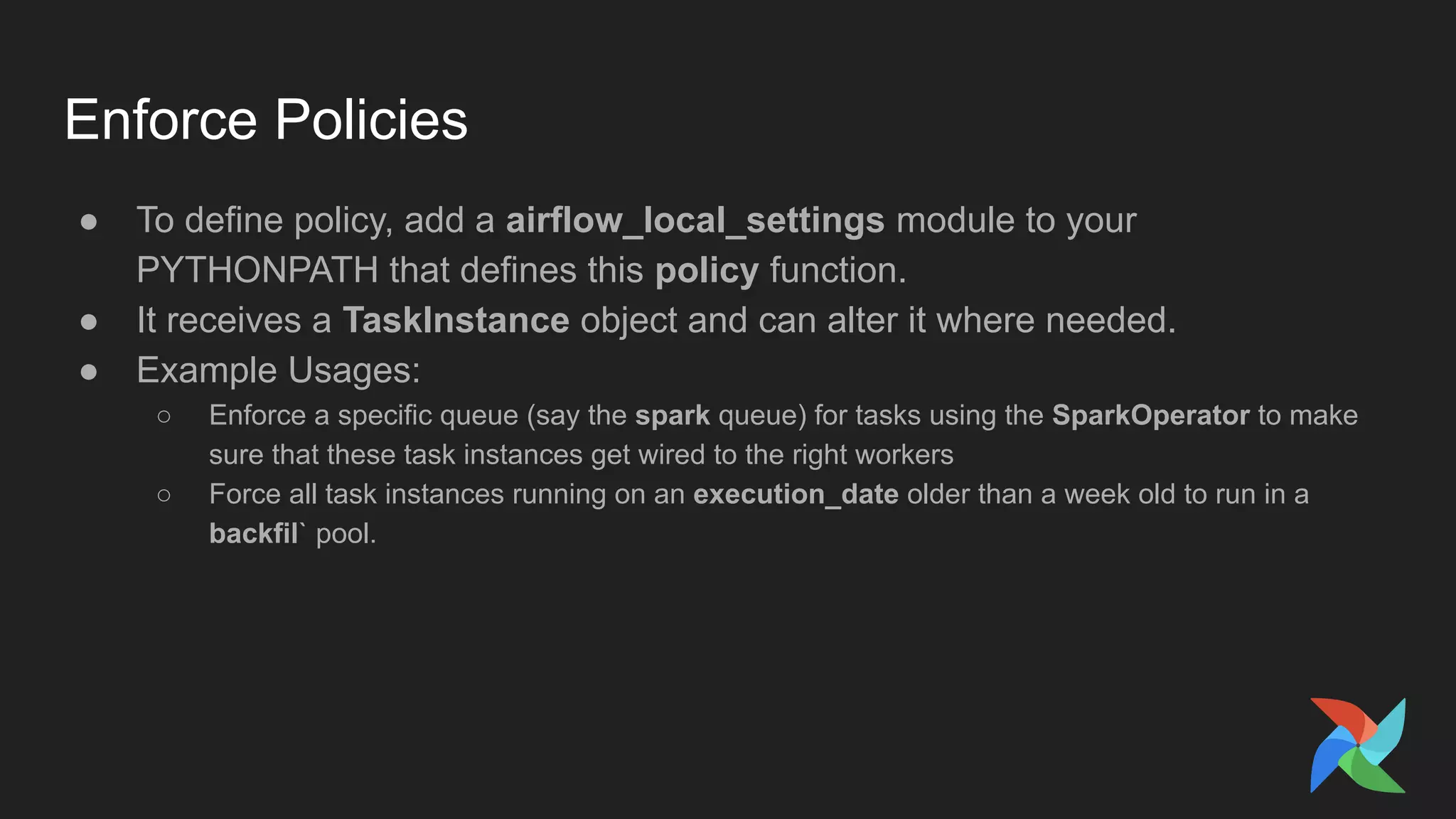 Enforce Policies
● To define policy, add a airflow_local_settings module to your
PYTHONPATH that defines this policy function.
● It receives a TaskInstance object and can alter it where needed.
● Example Usages:
○ Enforce a specific queue (say the spark queue) for tasks using the SparkOperator to make
sure that these task instances get wired to the right workers
○ Force all task instances running on an execution_date older than a week old to run in a
backfil` pool.
 