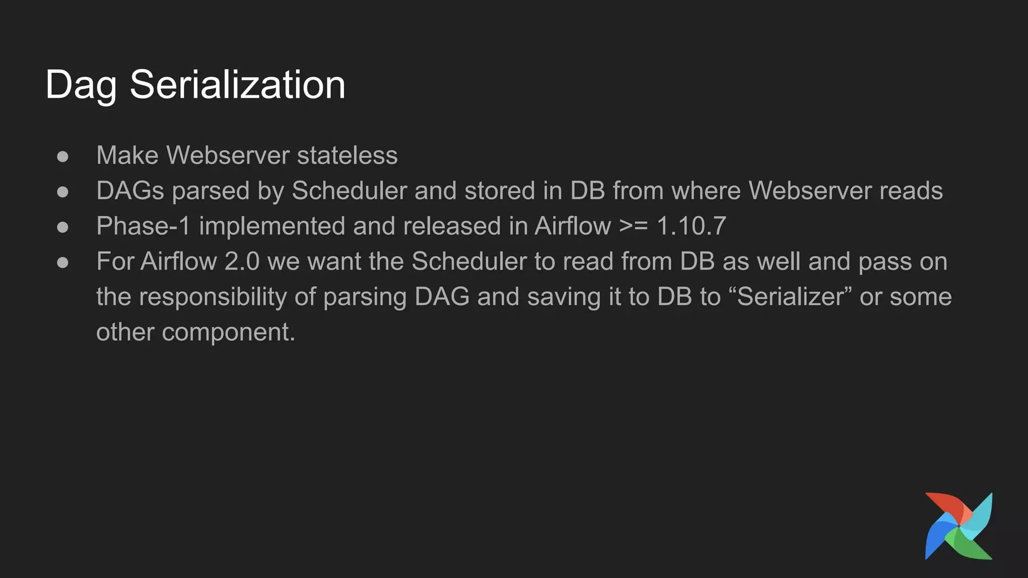 Dag Serialization
● Make Webserver stateless
● DAGs parsed by Scheduler and stored in DB from where Webserver reads
● Phase-1 implemented and released in Airflow >= 1.10.7
● For Airflow 2.0 we want the Scheduler to read from DB as well and pass on
the responsibility of parsing DAG and saving it to DB to “Serializer” or some
other component.
 