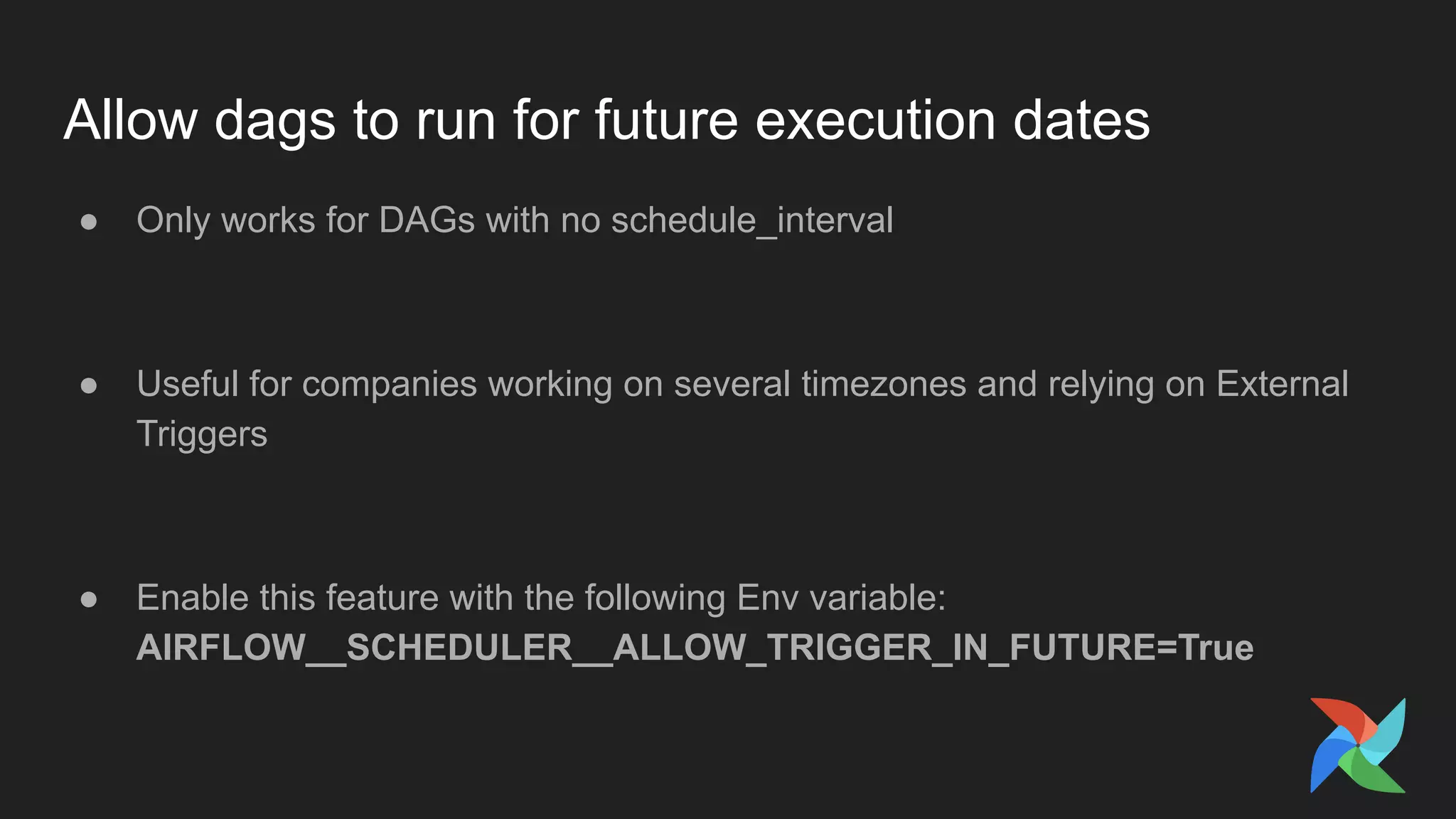 Allow dags to run for future execution dates
● Only works for DAGs with no schedule_interval
● Useful for companies working on several timezones and relying on External
Triggers
● Enable this feature with the following Env variable:
AIRFLOW__SCHEDULER__ALLOW_TRIGGER_IN_FUTURE=True
 