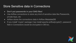 Store Sensitive data in Connections
● Don’t put passwords in your DAG files!
● Use Airflow connections to store any kind of sensitive data like Passwords,
private keys, etc
● Airflow stores the connections data in Airflow MetadataDB
● If you install “crypto” package (“pip install apache-airflow[crypto]”), password
field in Connections would be encrypted in DB too.
 