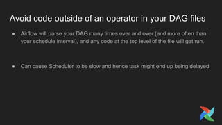 Avoid code outside of an operator in your DAG files
● Airflow will parse your DAG many times over and over (and more often than
your schedule interval), and any code at the top level of the file will get run.
● Can cause Scheduler to be slow and hence task might end up being delayed
 