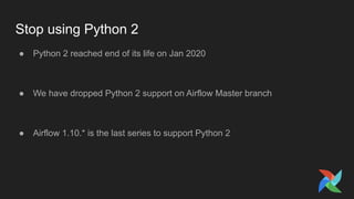 Stop using Python 2
● Python 2 reached end of its life on Jan 2020
● We have dropped Python 2 support on Airflow Master branch
● Airflow 1.10.* is the last series to support Python 2
 
