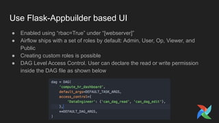 Use Flask-Appbuilder based UI
● Enabled using “rbac=True” under “[webserver]”
● Airflow ships with a set of roles by default: Admin, User, Op, Viewer, and
Public
● Creating custom roles is possible
● DAG Level Access Control. User can declare the read or write permission
inside the DAG file as shown below
 
