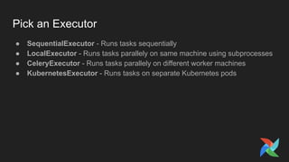 Pick an Executor
● SequentialExecutor - Runs tasks sequentially
● LocalExecutor - Runs tasks parallely on same machine using subprocesses
● CeleryExecutor - Runs tasks parallely on different worker machines
● KubernetesExecutor - Runs tasks on separate Kubernetes pods
 