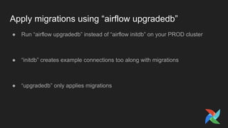 Apply migrations using “airflow upgradedb”
● Run “airflow upgradedb” instead of “airflow initdb” on your PROD cluster
● “initdb” creates example connections too along with migrations
● “upgradedb” only applies migrations
 