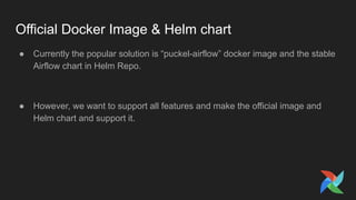 Official Docker Image & Helm chart
● Currently the popular solution is “puckel-airflow” docker image and the stable
Airflow chart in Helm Repo.
● However, we want to support all features and make the official image and
Helm chart and support it.
 