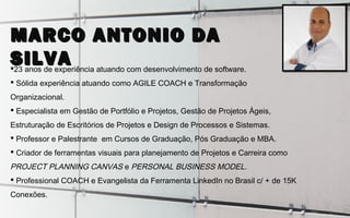 23 anos de experiência atuando com desenvolvimento de software.
 Sólida experiência atuando como AGILE COACH e Transformação
Organizacional.
 Especialista em Gestão de Portfólio e Projetos, Gestão de Projetos Ágeis,
Estruturação de Escritórios de Projetos e Design de Processos e Sistemas.
 Professor e Palestrante em Cursos de Graduação, Pós Graduação e MBA.
 Criador de ferramentas visuais para planejamento de Projetos e Carreira como
PROJECT PLANNING CANVAS e PERSONAL BUSINESS MODEL.
 Professional COACH e Evangelista da Ferramenta LinkedIn no Brasil c/ + de 15K
Conexões.
MARCO ANTONIO DAMARCO ANTONIO DA
SILVASILVA
 