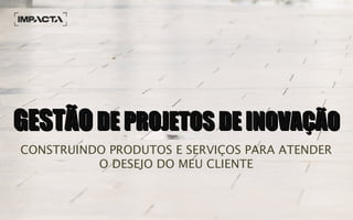 GESTÃOGESTÃO DE PROJETOS DE INOVAÇÃODE PROJETOS DE INOVAÇÃO
CONSTRUINDO PRODUTOS E SERVIÇOS PARA ATENDER
O DESEJO DO MEU CLIENTE
 