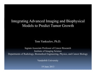 Tom Yankeelov, Ph.D.
Ingram Associate Professor of Cancer Research
Institute of Imaging Science
Departments of Radiology, Biomedical Engineering, Physics, and Cancer Biology
Vanderbilt University
19 June 2013
Integrating Advanced Imaging and Biophysical
Models to Predict Tumor Growth
 