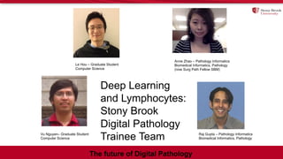 Le Hou – Graduate Student
Computer Science
Vu Nguyen– Graduate Student
Computer Science
Anne Zhao – Pathology Informatics
Biomedical Informatics, Pathology
(now Surg Path Fellow SBM)
Raj Gupta – Pathology Informatics
Biomedical Informatics, Pathology
Deep Learning
and Lymphocytes:
Stony Brook
Digital Pathology
Trainee Team
The future of Digital Pathology
 