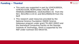 Funding – Thanks!
• This work was supported in part by U24CA180924,
U24CA215109, NCIP/Leidos 14X138 and
HHSN261200800001E, UG3CA225021-01 from the
NCI; R01LM011119-01 and R01LM009239 from the
NLM
• This research used resources provided by the
National Science Foundation XSEDE Science
Gateways program under grant TG-ASC130023 and
the Keeneland Computing Facility at the Georgia
Institute of Technology, which is supported by the
NSF under Contract OCI-0910735.
 