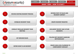 SHORT TERM – HOW TO START?
24
CONCLUSIONCASE STUDYHANDLINGSTRUCTURECONTEXT
REVIEW EXISTING INCIDENT PROCESS1
ESTABLISH INCIDENT TEAM2
CONDUCT REGULAR INCIDENT TEAM
MEETING
3
SET GROUND RULES4
DEFINE WHAT IS AN INCIDENT5
INFORM STAFF OF RULES AND
INCIDENT CONTACT
6
CREATE INCIDENT REGISTER7
DOCUMENT RECENT AND FUTURE
INCIDENTS
8
FOLLOW NIST INCIDENT HANDLING
METHODOLOGY
9
CREATE HIGH LEVEL PLAYBOOK TO
COMPLEMENT CHECKLIST
10
PUBLIC
 