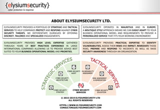 © 2015-2019 ELYSIUMSECURITY LTD
ALL RIGHTS RESERVED
HTTPS://WWW.ELYSIUMSECURITY.COM
CONSULTING@ELYSIUMSECURITY.COM
ABOUT ELYSIUMSECURITY LTD.
ELYSIUMSECURITY PROVIDES PRACTICAL EXPERTISE TO IDENTIFY
VULNERABILITIES, ASSESS THEIR RISKS AND IMPACT, REMEDIATE THOSE
RISKS, PREPARE AND RESPOND TO INCIDENTS AS WELL AS RAISE
SECURITY AWARENESS THROUGH AN ORGANIZATION.
ELYSIUMSECURITY PROVIDES HIGH LEVEL EXPERTISE GATHERED
THROUGH YEARS OF BEST PRACTICES EXPERIENCE IN LARGE
INTERNATIONAL COMPANIES ALLOWING US TO PROVIDE ADVICE BEST
SUITED TO YOUR BUSINESS OPERATIONAL MODEL AND PRIORITIES.
ELYSIUMSECURITY PROVIDES A PORTFOLIO OF STRATEGIC AND TACTICAL
SERVICES TO HELP COMPANIES PROTECT AND RESPOND AGAINST CYBER
SECURITY THREATS. WE DIFFERENTIATE OURSELVES BY OFFERING
DISCREET, TAILORED AND SPECIALIZED ENGAGEMENTS.
ELYSIUMSECURITY OPERATES IN MAURITIUS AND IN EUROPE,
A BOUTIQUE STYLE APPROACH MEANS WE CAN EASILY ADAPT TO YOUR
BUSINESS OPERATIONAL MODEL AND REQUIREMENTS TO PROVIDE A
PERSONALIZED SERVICE THAT FITS YOUR WORKING ENVIRONMENT.
 